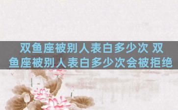 双鱼座被别人表白多少次 双鱼座被别人表白多少次会被拒绝